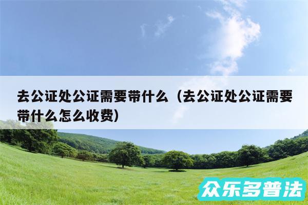 去公证处公证需要带什么以及去公证处公证需要带什么怎么收费
