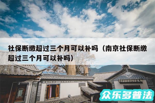 社保断缴超过三个月可以补吗以及南京社保断缴超过三个月可以补吗