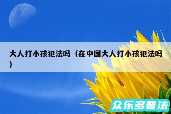 大人打小孩犯法吗以及在中国大人打小孩犯法吗