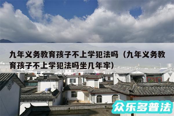 九年义务教育孩子不上学犯法吗以及九年义务教育孩子不上学犯法吗坐几年牢