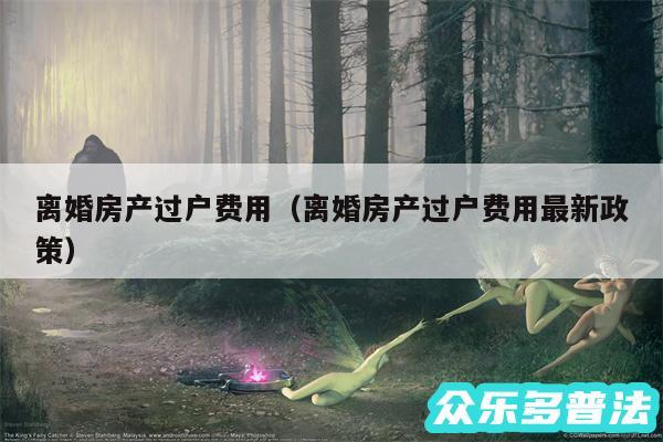 离婚房产过户费用以及离婚房产过户费用最新政策