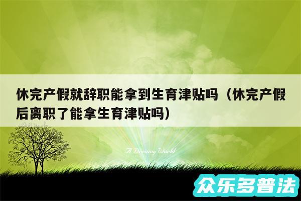 休完产假就辞职能拿到生育津贴吗以及休完产假后离职了能拿生育津贴吗