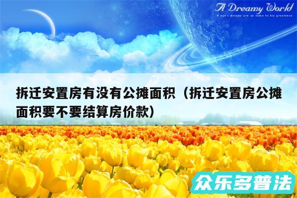 拆迁安置房有没有公摊面积以及拆迁安置房公摊面积要不要结算房价款