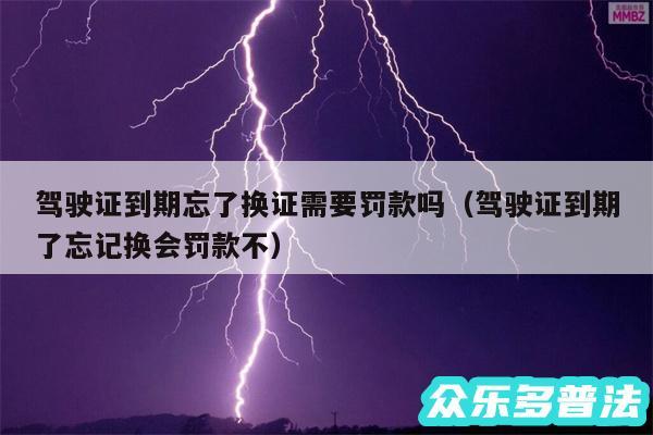 驾驶证到期忘了换证需要罚款吗以及驾驶证到期了忘记换会罚款不