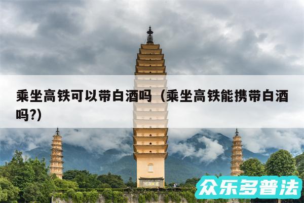 乘坐高铁可以带白酒吗以及乘坐高铁能携带白酒吗?