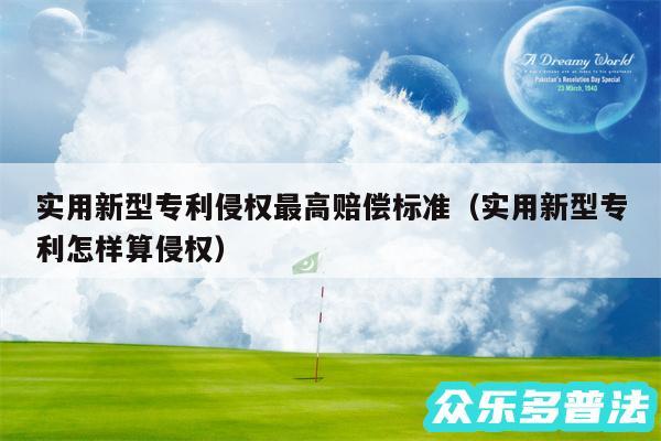 实用新型专利侵权最高赔偿标准以及实用新型专利怎样算侵权