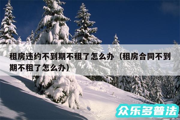 租房违约不到期不租了怎么办以及租房合同不到期不租了怎么办