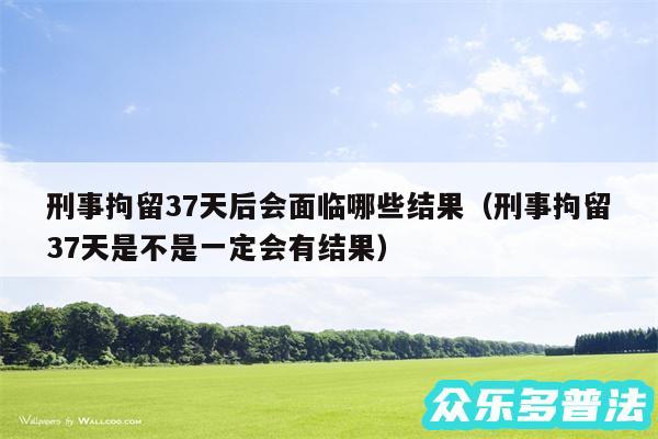 刑事拘留37天后会面临哪些结果以及刑事拘留37天是不是一定会有结果