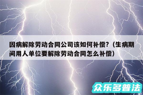 因病解除劳动合同公司该如何补偿?以及生病期间用人单位要解除劳动合同怎么补偿