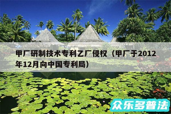 甲厂研制技术专利乙厂侵权以及甲厂于2012年12月向中国专利局