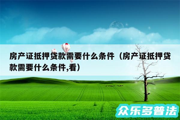 房产证抵押贷款需要什么条件以及房产证抵押贷款需要什么条件,看