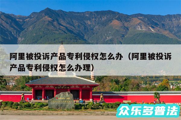 阿里被投诉产品专利侵权怎么办以及阿里被投诉产品专利侵权怎么办理