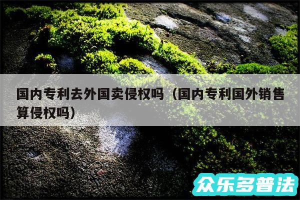 国内专利去外国卖侵权吗以及国内专利国外销售算侵权吗
