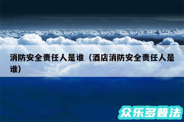 消防安全责任人是谁以及酒店消防安全责任人是谁