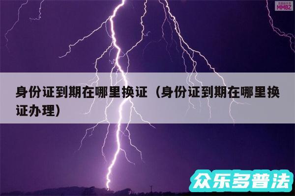 身份证到期在哪里换证以及身份证到期在哪里换证办理