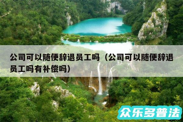 公司可以随便辞退员工吗以及公司可以随便辞退员工吗有补偿吗