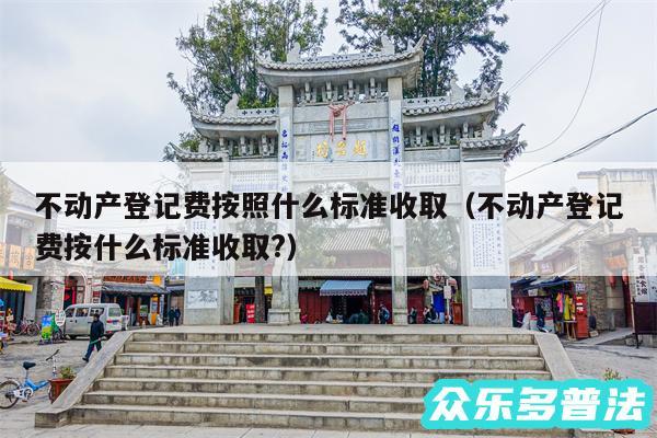 不动产登记费按照什么标准收取以及不动产登记费按什么标准收取?