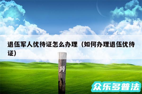 退伍军人优待证怎么办理以及如何办理退伍优待证