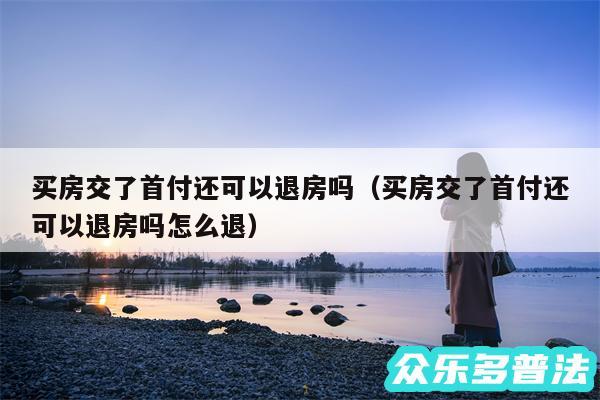 买房交了首付还可以退房吗以及买房交了首付还可以退房吗怎么退