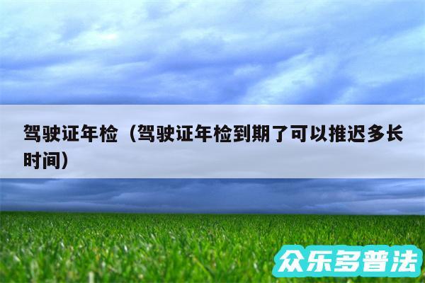 驾驶证年检以及驾驶证年检到期了可以推迟多长时间