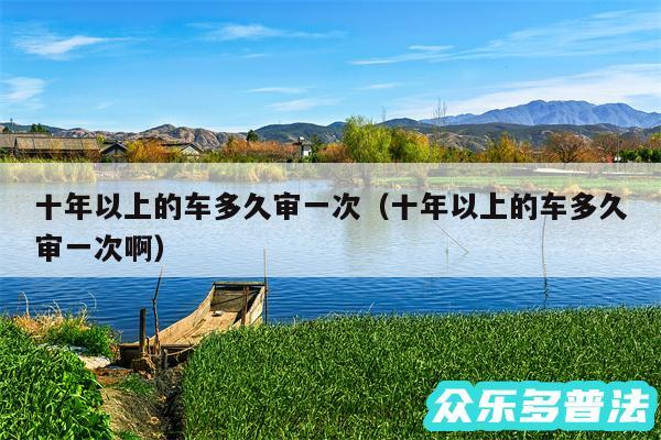 十年以上的车多久审一次以及十年以上的车多久审一次啊