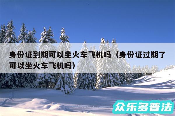 身份证到期可以坐火车飞机吗以及身份证过期了可以坐火车飞机吗