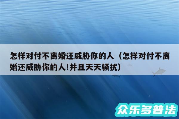 怎样对付不离婚还威胁你的人以及怎样对付不离婚还威胁你的人!并且天天骚扰