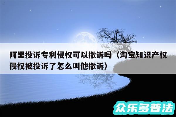 阿里投诉专利侵权可以撤诉吗以及淘宝知识产权侵权被投诉了怎么叫他撤诉