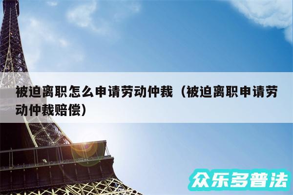 被迫离职怎么申请劳动仲裁以及被迫离职申请劳动仲裁赔偿