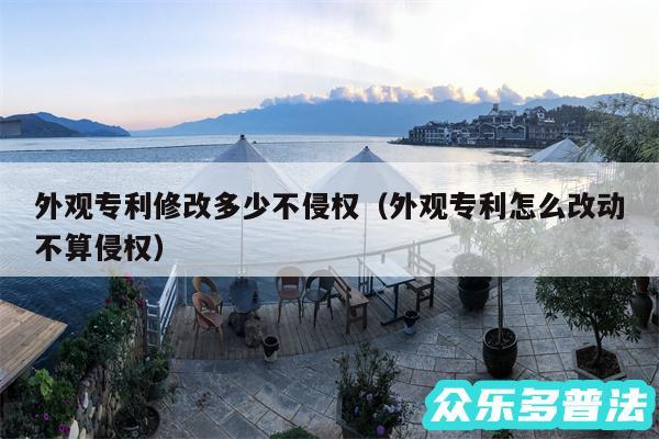 外观专利修改多少不侵权以及外观专利怎么改动不算侵权