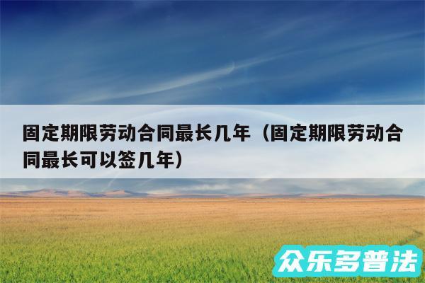 固定期限劳动合同最长几年以及固定期限劳动合同最长可以签几年