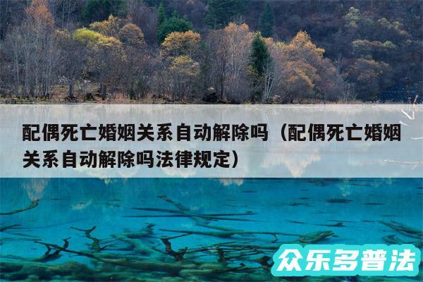 配偶死亡婚姻关系自动解除吗以及配偶死亡婚姻关系自动解除吗法律规定