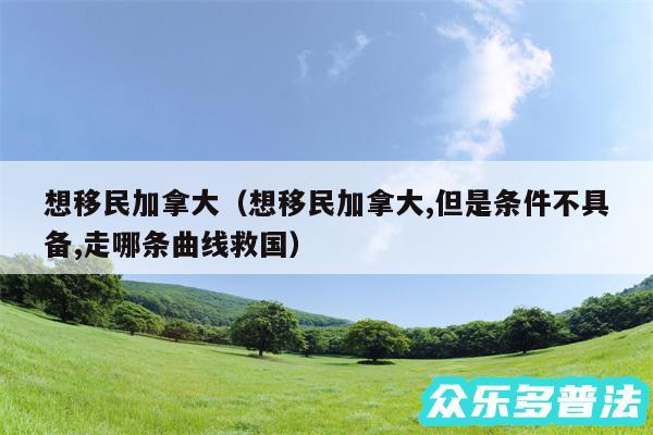 想移民加拿大以及想移民加拿大,但是条件不具备,走哪条曲线救国