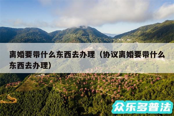 离婚要带什么东西去办理以及协议离婚要带什么东西去办理
