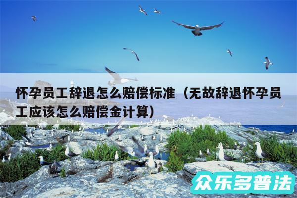 怀孕员工辞退怎么赔偿标准以及无故辞退怀孕员工应该怎么赔偿金计算
