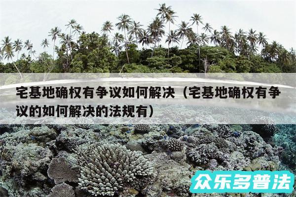 宅基地确权有争议如何解决以及宅基地确权有争议的如何解决的法规有