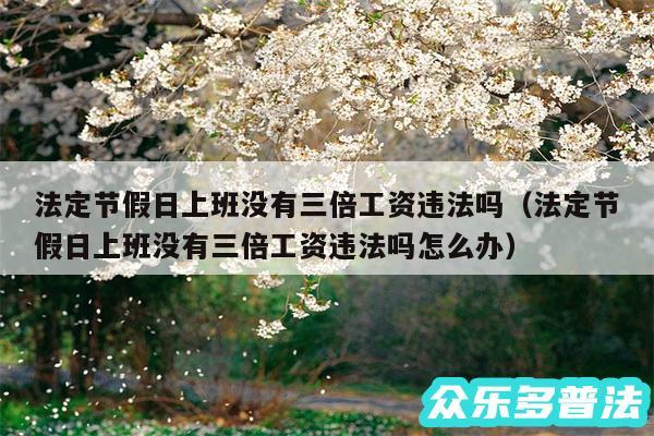 法定节假日上班没有三倍工资违法吗以及法定节假日上班没有三倍工资违法吗怎么办