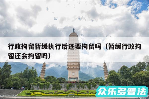 行政拘留暂缓执行后还要拘留吗以及暂缓行政拘留还会拘留吗
