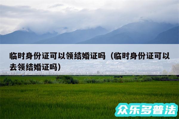 临时身份证可以领结婚证吗以及临时身份证可以去领结婚证吗