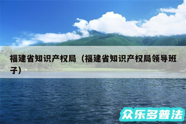 福建省知识产权局以及福建省知识产权局领导班子