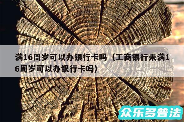 满16周岁可以办银行卡吗以及工商银行未满16周岁可以办银行卡吗