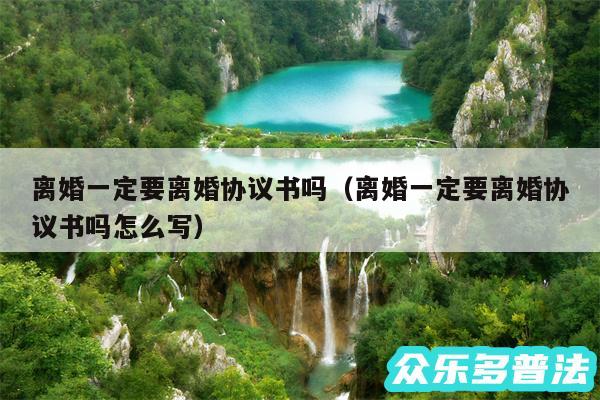 离婚一定要离婚协议书吗以及离婚一定要离婚协议书吗怎么写