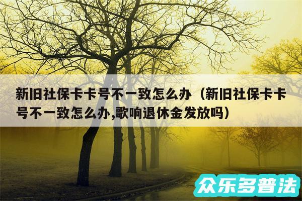 新旧社保卡卡号不一致怎么办以及新旧社保卡卡号不一致怎么办,歌响退休金发放吗