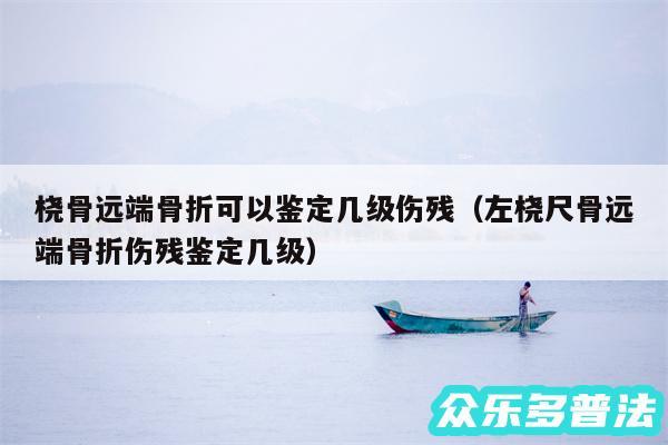 桡骨远端骨折可以鉴定几级伤残以及左桡尺骨远端骨折伤残鉴定几级