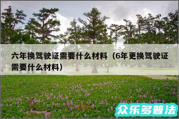 六年换驾驶证需要什么材料以及6年更换驾驶证需要什么材料