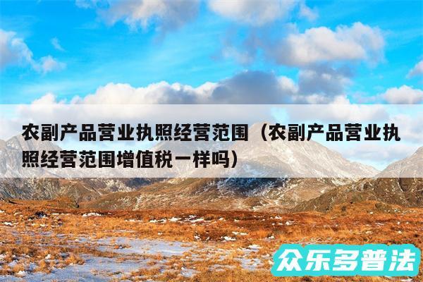 农副产品营业执照经营范围以及农副产品营业执照经营范围增值税一样吗