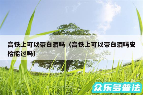 高铁上可以带白酒吗以及高铁上可以带白酒吗安检能过吗