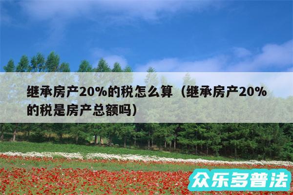 继承房产20%的税怎么算以及继承房产20%的税是房产总额吗