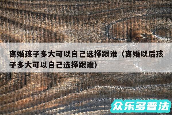 离婚孩子多大可以自己选择跟谁以及离婚以后孩子多大可以自己选择跟谁