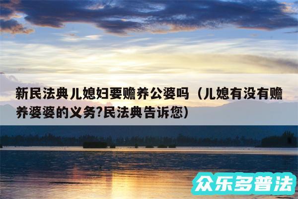 新民法典儿媳妇要赡养公婆吗以及儿媳有没有赡养婆婆的义务?民法典告诉您